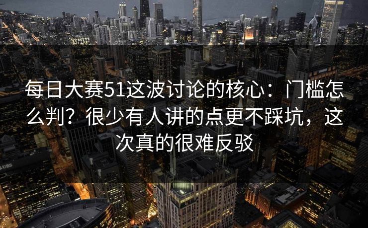 每日大赛51这波讨论的核心：门槛怎么判？很少有人讲的点更不踩坑，这次真的很难反驳