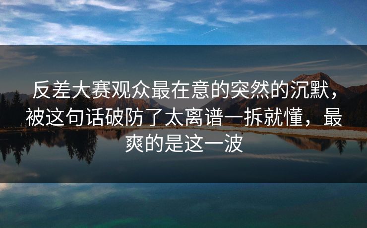 反差大赛观众最在意的突然的沉默，被这句话破防了太离谱一拆就懂，最爽的是这一波