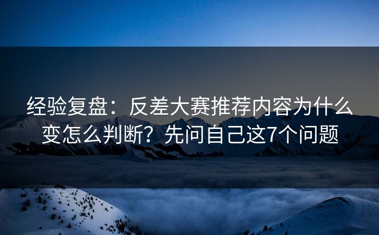 经验复盘：反差大赛推荐内容为什么变怎么判断？先问自己这7个问题
