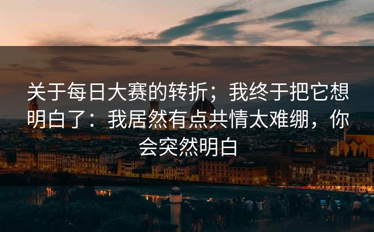关于每日大赛的转折；我终于把它想明白了：我居然有点共情太难绷，你会突然明白
