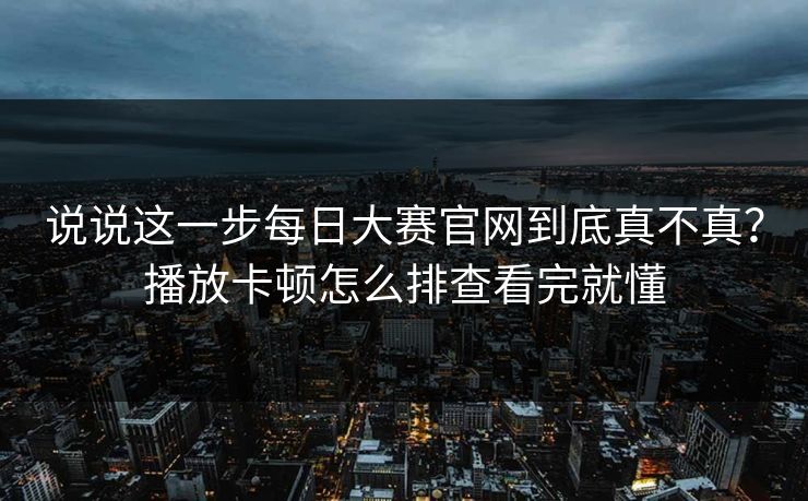 说说这一步每日大赛官网到底真不真？播放卡顿怎么排查看完就懂