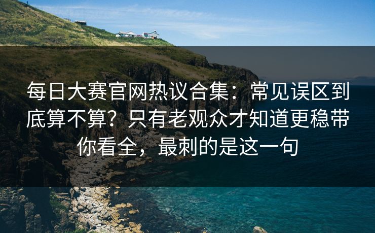 每日大赛官网热议合集：常见误区到底算不算？只有老观众才知道更稳带你看全，最刺的是这一句