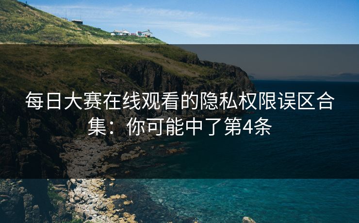 每日大赛在线观看的隐私权限误区合集：你可能中了第4条