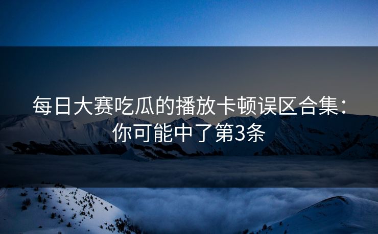 每日大赛吃瓜的播放卡顿误区合集：你可能中了第3条