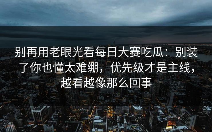 别再用老眼光看每日大赛吃瓜：别装了你也懂太难绷，优先级才是主线，越看越像那么回事
